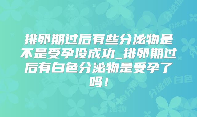 排卵期过后有些分泌物是不是受孕没成功_排卵期过后有白色分泌物是受孕了吗！
