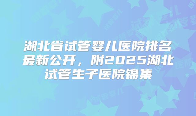 湖北省试管婴儿医院排名最新公开，附2025湖北试管生子医院锦集