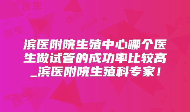 滨医附院生殖中心哪个医生做试管的成功率比较高_滨医附院生殖科专家!