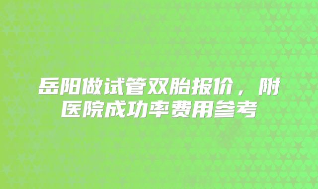 岳阳做试管双胎报价,附医院成功率费用参考