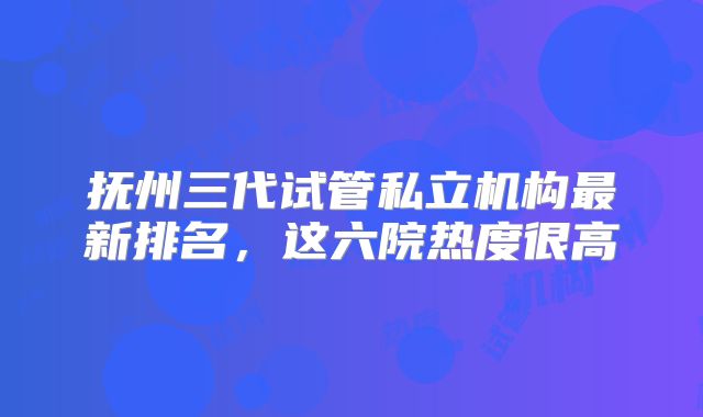 抚州三代试管私立机构最新排名，这六院热度很高