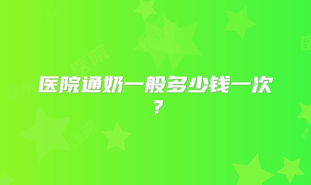 医院通奶一般多少钱一次？