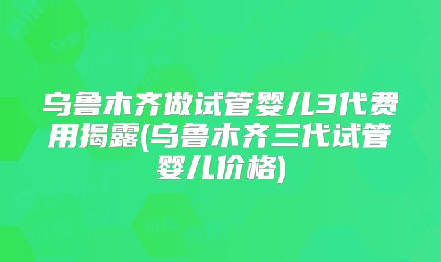 乌鲁木齐做试管婴儿3代费用揭露(乌鲁木齐三代试管婴儿价格)
