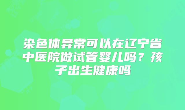 染色体异常可以在辽宁省中医院做试管婴儿吗?孩子出生健康吗