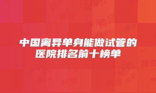 中国离异单身能做试管的医院排名前十榜单