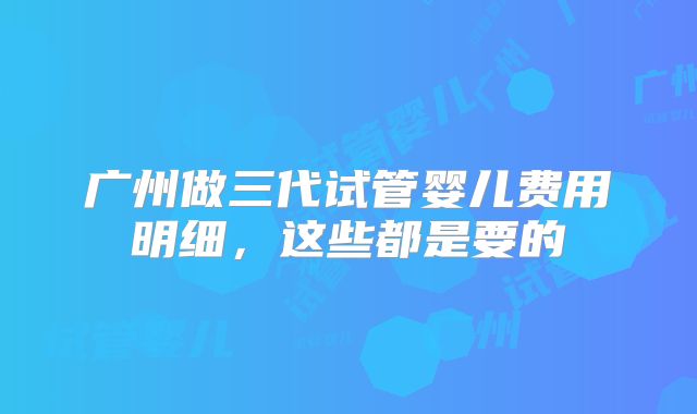 广州做三代试管婴儿费用明细,这些都是要的