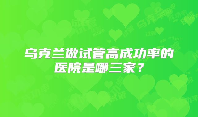 乌克兰做试管高成功率的医院是哪三家?