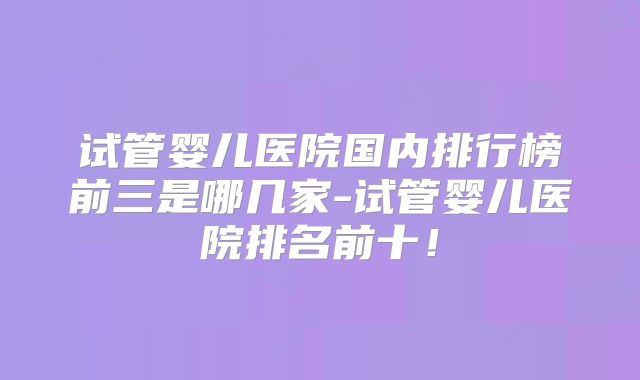 试管婴儿医院国内排行榜前三是哪几家-试管婴儿医院排名前十!