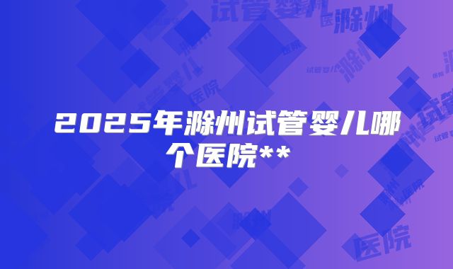 2025年滁州试管婴儿哪个医院**