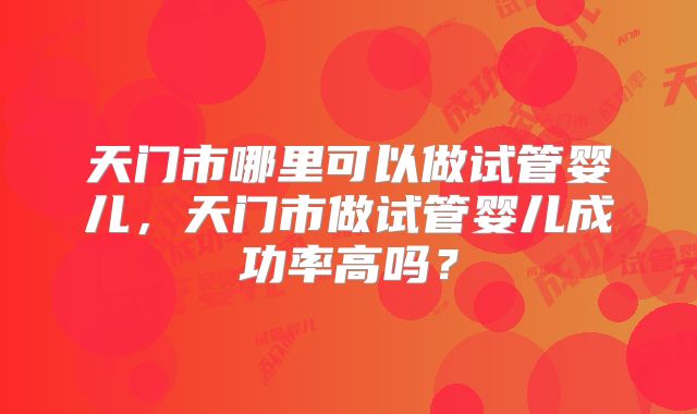 天门市哪里可以做试管婴儿，天门市做试管婴儿成功率高吗？