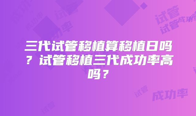 三代试管移植算移植日吗？试管移植三代成功率高吗？