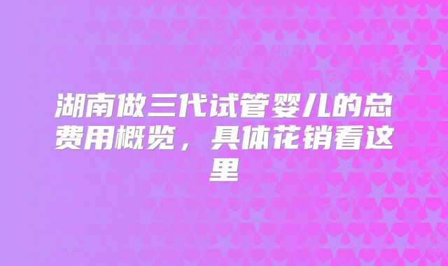 湖南做三代试管婴儿的总费用概览，具体花销看这里