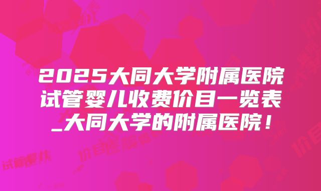 2025大同大学附属医院试管婴儿收费价目一览表_大同大学的附属医院!