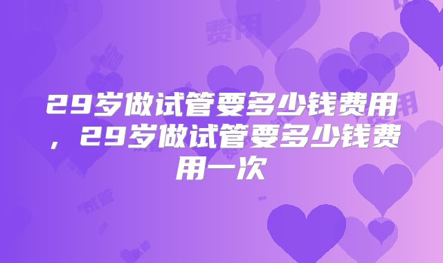 29岁做试管要多少钱费用，29岁做试管要多少钱费用一次