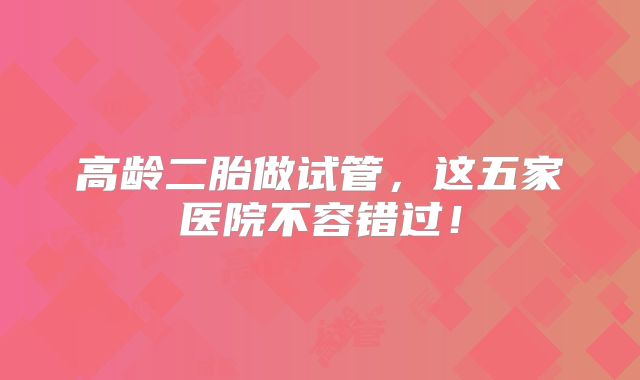 高龄二胎做试管，这五家医院不容错过！