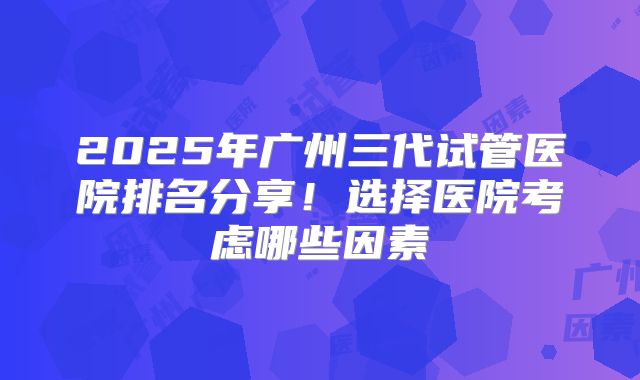 2025年广州三代试管医院排名分享!选择医院考虑哪些因素