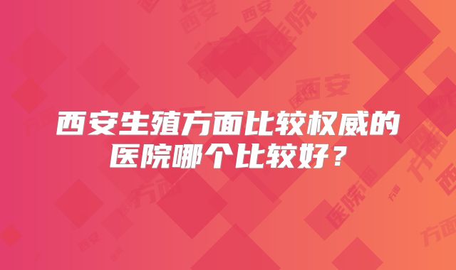 西安生殖方面比较权威的医院哪个比较好？