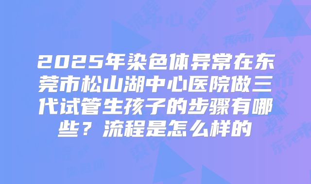 2025年染色体异常在东莞市松山湖中心医院做三代试管生孩子的步骤有哪些?流程是怎么样的