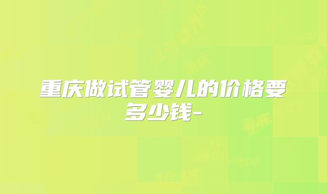 重庆做试管婴儿的价格要多少钱-