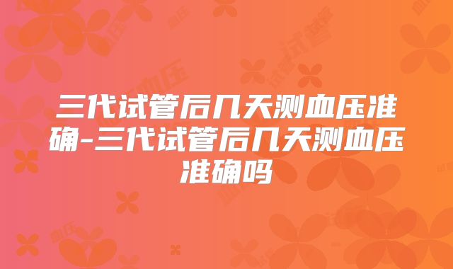 三代试管后几天测血压准确-三代试管后几天测血压准确吗