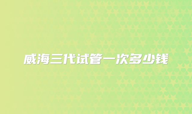 威海三代试管一次多少钱