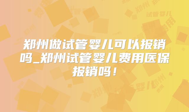 郑州做试管婴儿可以报销吗_郑州试管婴儿费用医保报销吗!