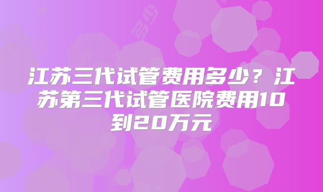 江苏三代试管费用多少?江苏第三代试管医院费用10到20万元