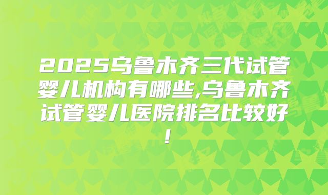 2025乌鲁木齐三代试管婴儿机构有哪些,乌鲁木齐试管婴儿医院排名比较好!