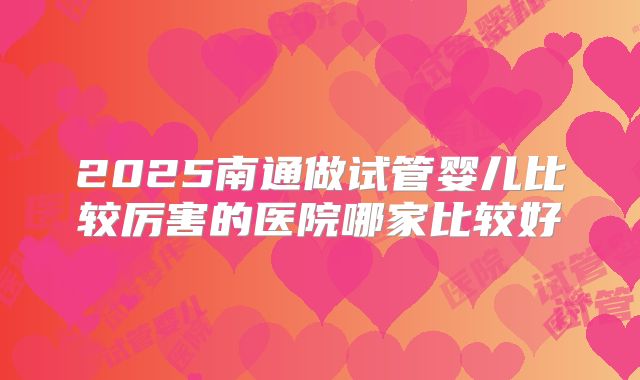 2025南通做试管婴儿比较厉害的医院哪家比较好
