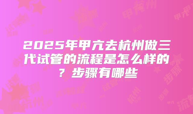 2025年甲亢去杭州做三代试管的流程是怎么样的?步骤有哪些