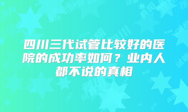 四川三代试管比较好的医院的成功率如何?业内人都不说的真相