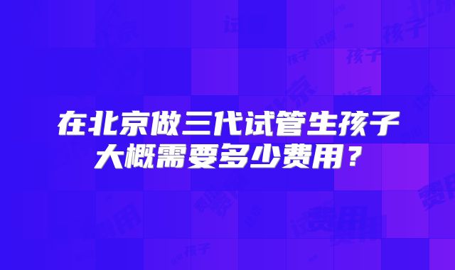 在北京做三代试管生孩子大概需要多少费用?