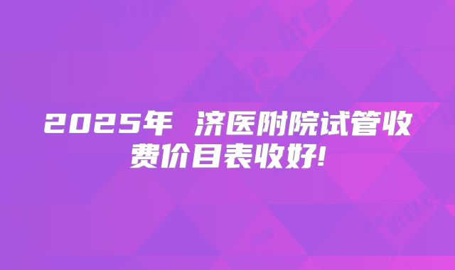 2025年 济医附院试管收费价目表收好!
