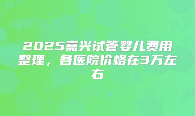 2025嘉兴试管婴儿费用整理，各医院价格在3万左右