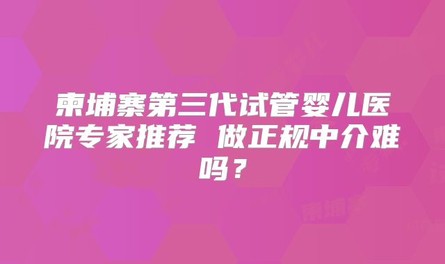 柬埔寨第三代试管婴儿医院专家推荐 做正规中介难吗?