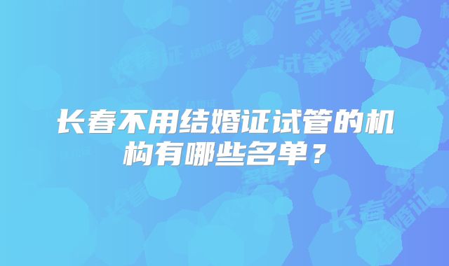 长春不用结婚证试管的机构有哪些名单？