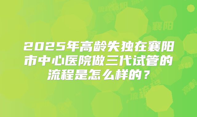 2025年高龄失独在襄阳市中心医院做三代试管的流程是怎么样的?