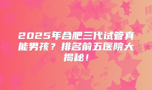 2025年合肥三代试管真能男孩？排名前五医院大揭秘！