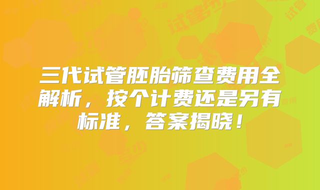 三代试管胚胎筛查费用全解析，按个计费还是另有标准，答案揭晓！