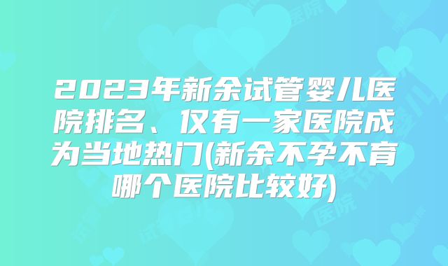 2023年新余试管婴儿医院排名、仅有一家医院成为当地热门(新余不孕不育哪个医院比较好)