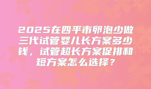 2025在四平市卵泡少做三代试管婴儿长方案多少钱,试管超长方案促排和短方案怎么选择?