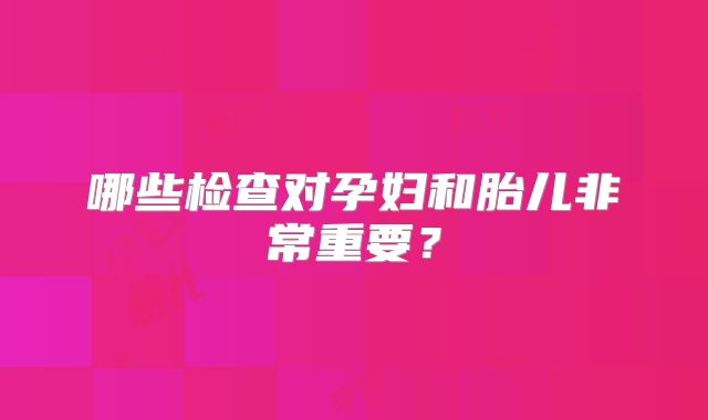 哪些检查对孕妇和胎儿非常重要?