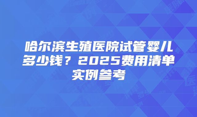 哈尔滨生殖医院试管婴儿多少钱？2025费用清单实例参考