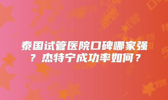 泰国试管医院口碑哪家强？杰特宁成功率如何？
