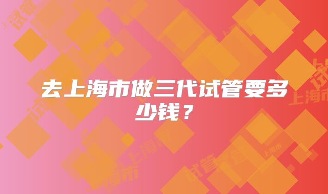 去上海市做三代试管要多少钱？