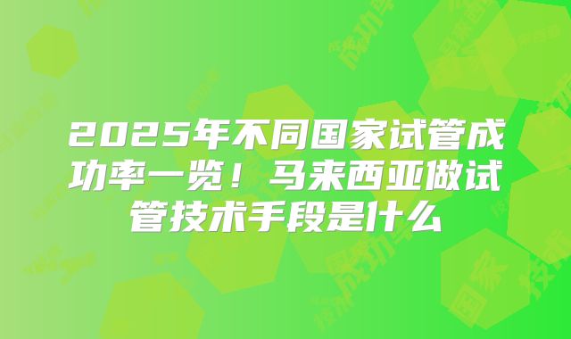 2025年不同国家试管成功率一览！马来西亚做试管技术手段是什么
