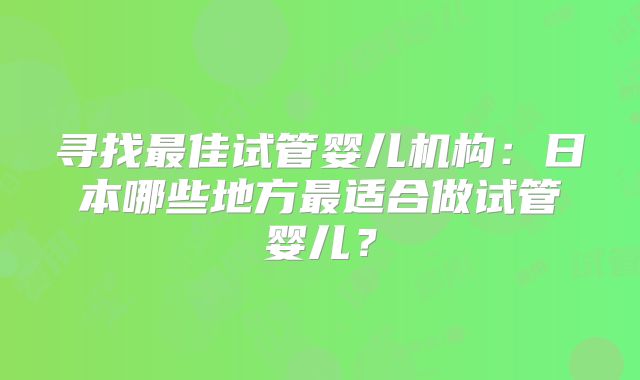 寻找最佳试管婴儿机构：日本哪些地方最适合做试管婴儿？