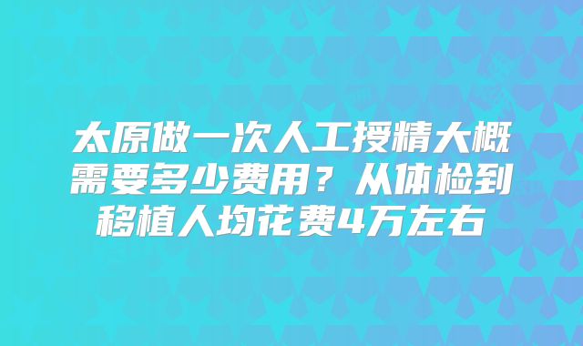 太原做一次人工授精大概需要多少费用？从体检到移植人均花费4万左右