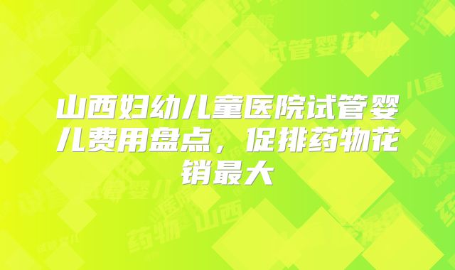 山西妇幼儿童医院试管婴儿费用盘点，促排药物花销最大