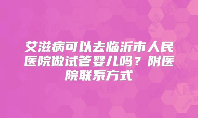 艾滋病可以去临沂市人民医院做试管婴儿吗？附医院联系方式